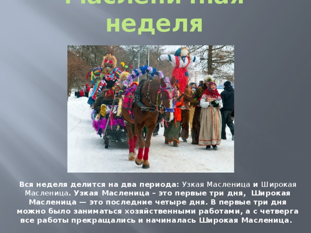 Масленичная неделя Вся неделя делится на два периода: Узкая Масленица и Широкая Масленица . Узкая Масленица – это первые три дня, Широкая Масленица — это последние четыре дня. В первые три дня можно было заниматься хозяйственными работами, а с четверга все работы прекращались и начиналась Широкая Масленица. 