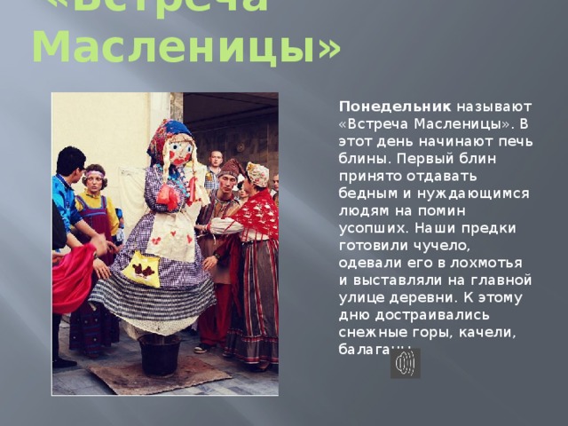  «Встреча Масленицы» Понедельник называют «Встреча Масленицы». В этот день начинают печь блины. Первый блин принято отдавать бедным и нуждающимся людям на помин усопших. Наши предки готовили чучело, одевали его в лохмотья и выставляли на главной улице деревни. К этому дню достраивались снежные горы, качели, балаганы. 