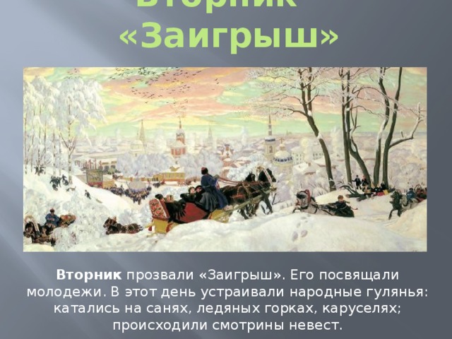 Вторник - «Заигрыш» Вторник прозвали «Заигрыш». Его посвящали молодежи. В этот день устраивали народные гулянья: катались на санях, ледяных горках, каруселях; происходили смотрины невест. 