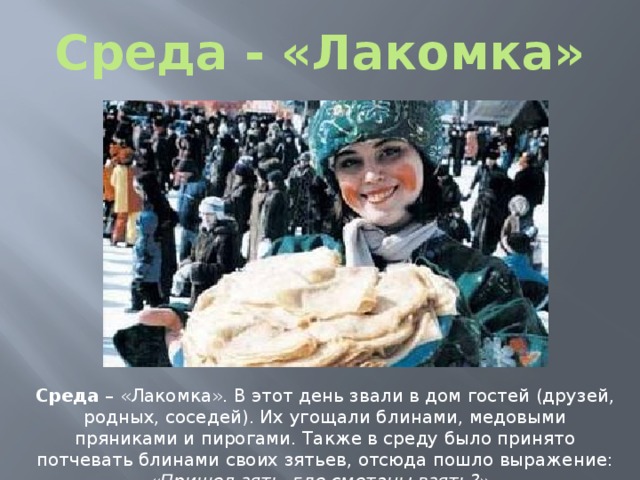 Среда - «Лакомка» Среда – «Лакомка». В этот день звали в дом гостей (друзей, родных, соседей). Их угощали блинами, медовыми пряниками и пирогами. Также в среду было принято потчевать блинами своих зятьев, отсюда пошло выражение: « Пришел зять, где сметаны взять? ». 