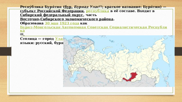     Респу́блика Буря́тия ( бур.   Буряад Улас [7] ; краткое название: Буря́тия) —  субъект Российской Федерации ,  республика  в её составе. Входит в  Сибирский федеральный округ , часть  Восточно-Сибирского экономического района .  Образована  30 мая   1923 года  как  Бурят-Монгольская Автономная Советская Социалистическая Республика [8] .  Столица — город  Улан-Удэ .  языки: русский, бурятский.   