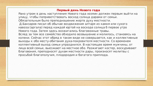 Первый день Нового года Рано утром в день наступления Нового года хозяин должен первым выйти на улицу, чтобы поприветствовать восход солнца дарами от семьи. Обязательным было преподношение жертв духу местности.  Д.Банзаров писал об обычае воздвижения алтаря из камня или сухого навоза (аргала) перед каждой юртой на восходе солнца б первое утро Нового года. Затем здесь возжигались благовонные травы. Вслед за тем все семейство обходило возвышение и молилось, становясь на колени. Сейчас этот обряд в таком виде не совершается, как и коллективные выходы к обо месту-обита­ния духа-покровителя местности. Со временем коллективный выход семьи упразднился. В настоящее время мужчины, от лица всей семьи, выезжают на местное обо. Разжигают костер, воскуривают благовония, преподносят духам местности дары, произносят молитвы с просьбой благополучия, плодородия и богатого приплода. 
