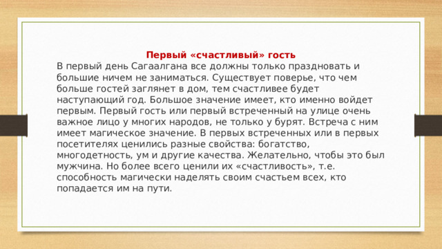 Первый «счастливый» гость В первый день Сагаалгана все должны только праздновать и большие ничем не заниматься. Существует поверье, что чем больше гостей заглянет в дом, тем счастливее будет наступающий год. Большое значение имеет, кто именно войдет первым. Первый гость или первый встреченный на улице очень важное лицо у многих народов, не только у бурят. Встреча с ним имеет магическое значение. В первых встреченных или в первых посетителях ценились разные свойства: богатство, многодетность, ум и другие качества. Желательно, чтобы это был мужчина. Но более всего ценили их «счастливость», т.е. способность магически наделять своим счастьем всех, кто попадается им на пути. 