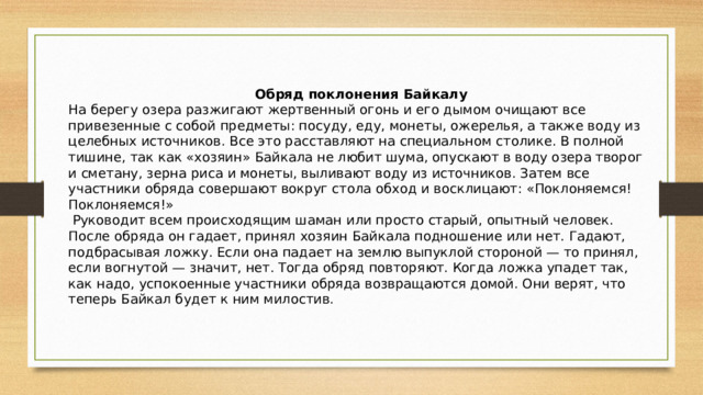     Обряд поклонения Байкалу На берегу озера разжигают жертвенный огонь и его дымом очищают все привезенные с собой предметы: посуду, еду, монеты, ожерелья, а также воду из целебных источников. Все это расставляют на специальном столике. В полной тишине, так как «хозяин» Байкала не любит шума, опускают в воду озера творог и сметану, зерна риса и монеты, выливают воду из источников. Затем все участники обряда совершают вокруг стола обход и восклицают: «Поклоняемся! Поклоняемся!»  Руководит всем происходящим шаман или просто старый, опытный человек. После обряда он гадает, принял хозяин Байкала подношение или нет. Гадают, подбрасывая ложку. Если она падает на землю выпуклой стороной — то принял, если вогнутой — значит, нет. Тогда обряд повторяют. Когда ложка упадет так, как надо, успокоенные участники обряда возвращаются домой. Они верят, что теперь Байкал будет к ним милостив.   