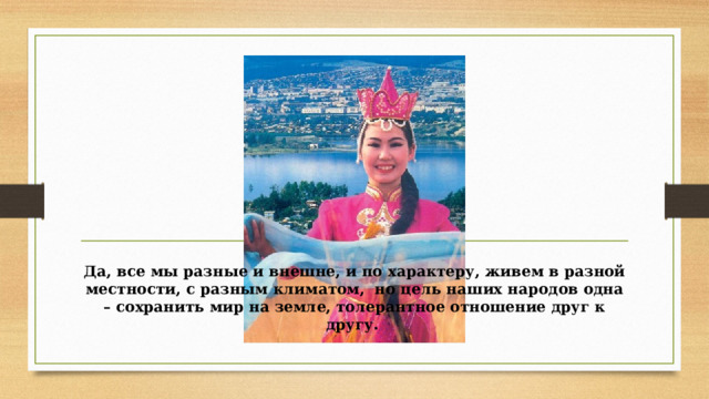Да, все мы разные и внешне, и по характеру, живем в разной местности, с разным климатом, но цель наших народов одна – сохранить мир на земле, толерантное отношение друг к другу. 