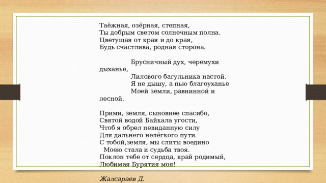Таёжная, озёрная, степная,  Ты добрым светом солнечным полна.  Цветущая от края и до края,  Будь счастлива, родная сторона.    Брусничный дух, черемухи дыханье,   Лилового багульника настой.   Я не дышу, а пью благоуханье   Моей земли, равнинной и лесной.   Прими, земля, сыновнее спасибо,  Святой водой Байкала угости,  Чтоб я обрел невиданную силу  Для дальнего нелёгкого пути.  С тобой,земля, мы слиты воедино   Моею стала и судьба твоя.  Поклон тебе от сердца, край родимый,  Любимая Бурятия моя!   Жалсараев Д.   