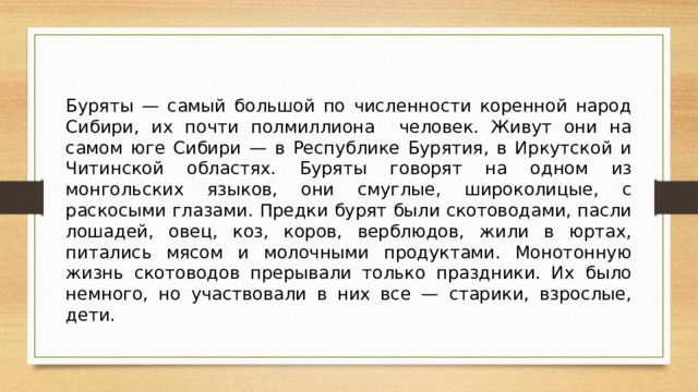 Буряты — самый большой по численности коренной народ Сибири, их почти полмиллиона человек. Живут они на самом юге Сибири — в Республике Бурятия, в Иркутской и Читинской областях. Буряты говорят на одном из монгольских языков, они смуглые, широколицые, с раскосыми глазами. Предки бурят были скотоводами, пасли лошадей, овец, коз, коров, верблюдов, жили в юртах, питались мясом и молочными продуктами. Монотонную жизнь скотоводов прерывали только праздники. Их было немного, но участвовали в них все — старики, взрослые, дети.   