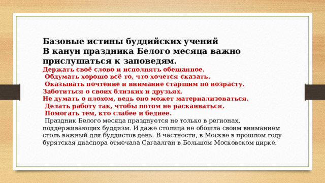 Базовые истины буддийских учений В канун праздника Белого месяца важно прислушаться к заповедям. Держать своё слово и исполнять обещанное.  Обдумать хорошо всё то, что хочется сказать.  Оказывать почтение и внимание старшим по возрасту. Заботиться о своих близких и друзьях. Не думать о плохом, ведь оно может материализоваться.  Делать работу так, чтобы потом не раскаиваться.  Помогать тем, кто слабее и беднее.  Праздник Белого месяца празднуется не только в регионах, поддерживающих буддизм. И даже столица не обошла своим вниманием столь важный для буддистов день. В частности, в Москве в прошлом году бурятская диаспора отмечала Сагаалган в Большом Московском цирке. 