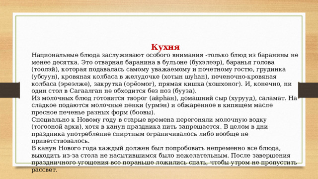 Кухня Национальные блюда заслуживают особого внимания -только блюд из баранины не менее десятка. Это отварная баранина в бульоне (бухэлеэр), баранья голова (тоолэй), которая подавалась самому уважаемому и почетному гостю, грудинка (убсуун), кровяная колбаса в желудочке (хотын шуһан), печеночно-кровяная колбаса (эреэлже), закрутка (орёомог), прямая кишка (хошхоног). И, конечно, ни один стол в Сагаалган не обходится без поз (бууза). Из молочных блюд готовится творог (айрһан), домашний сыр (хурууд), саламат. На сладкое подаются молочные пенки (урмэн) и обжаренное в кипящем масле пресное печенье разных форм (боовы).  Специально к Новому году в старые времена перегоняли молочную водку (тогооной архи), хотя в канун праздника пить запрещается. В целом в дни праздника употребление спиртным ограничивалось либо вообще не приветствовалось. В канун Нового года каждый должен был попробовать непременно все блюда, выходить из-за стола не насытившимся было нежелательным. После завершения праздничного угощения все пораньше ложились спать, чтобы утром не пропустить рассвет. 