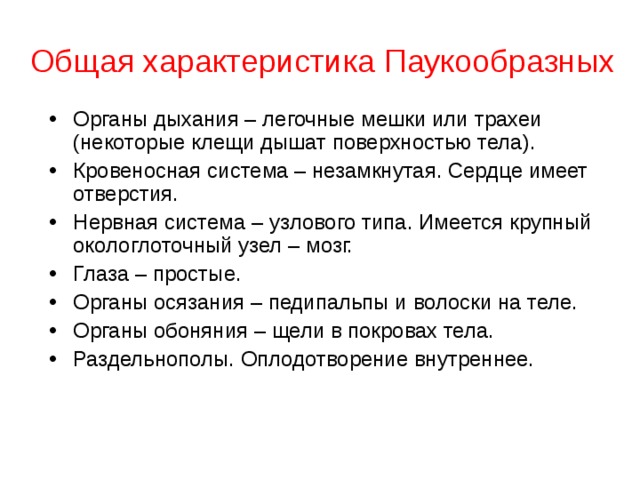 Общая характеристика Паукообразных Органы дыхания – легочные мешки или трахеи (некоторые клещи дышат поверхностью тела). Кровеносная система – незамкнутая. Сердце имеет отверстия. Нервная система – узлового типа. Имеется крупный окологлоточный узел – мозг. Глаза – простые. Органы осязания – педипальпы и волоски на теле. Органы обоняния – щели в покровах тела. Раздельнополы. Оплодотворение внутреннее.   