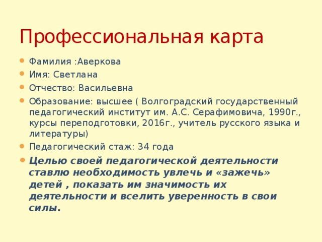 Профессиональная карта Фамилия :Аверкова Имя: Светлана Отчество: Васильевна Образование: высшее ( Волгоградский государственный педагогический институт им. А.С. Серафимовича, 1990г., курсы переподготовки, 2016г., учитель русского языка и литературы) Педагогический стаж: 34 года Целью своей педагогической деятельности ставлю необходимость увлечь и «зажечь» детей , показать им значимость их деятельности и вселить уверенность в свои силы. 
