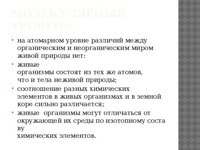 Молекулярный уровень на атомарном уровне различий между   органическим и неорганическим миром   живой природы нет:  живые организмы состоят из тех же атомов,   что и тела неживой природы;  соотношение разных химических элементов в живых организмах и в земной   коре сильно различается;  живые  организмы могут отличаться от   окружающей их среды по изотопному составу   химических элементов. 