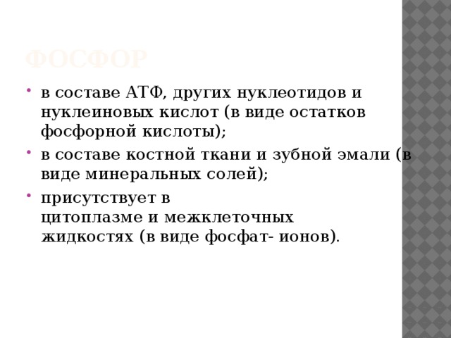 Фосфор  в составе АТФ, других нуклеотидов и   нуклеиновых кислот (в виде остатков   фосфорной кислоты);  в составе костной ткани и зубной эмали (в   виде минеральных солей); присутствует в цитоплазме и межклеточных   жидкостях (в виде фосфат- ионов). 