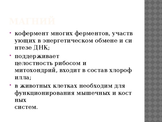 Магний  кофермент многих ферментов, участвующих в энергетическом обмене и синтезе ДНК; поддерживает целостность рибосом и   митохондрий, входит в состав хлорофилла; в животных клетках необходим для  функционирования мышечных и костных   систем. 