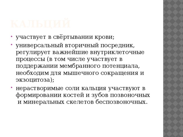 Кальций  участвует в свёртывании крови;  универсальный вторичный посредник, регулирует важнейшие внутриклеточные   процессы (в том числе участвует в   поддержании мембранного потенциала,   необходим для мышечного сокращения и   экзоцитоза);  нерастворимые соли кальция участвуют в формировании костей и зубов позвоночных и минеральных скелетов беспозвоночных. 
