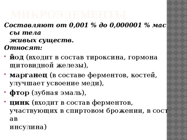 Микроэлементы Составляют от 0,001 % до 0,000001 % массы тела   живых существ.  Относят:   йод  (входит в состав тироксина, гормона   щитовидной железы),  марганец (в составе ферментов, костей, улучшает усвоение меди), фтор  (зубная эмаль),  цинк  (входит в состав ферментов,   участвующих в спиртовом брожении, в состав   инсулина) 