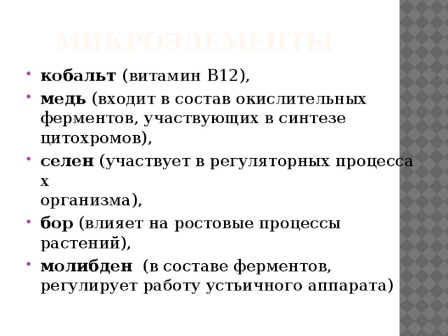 Микроэлементы кобальт  (витамин В12),  медь  (входит в состав окислительных   ферментов, участвующих в синтезе   цитохромов), селен  (участвует в регуляторных процессах   организма), бор (влияет на ростовые процессы растений),  молибден   (в составе ферментов, регулирует работу устьичного аппарата) 