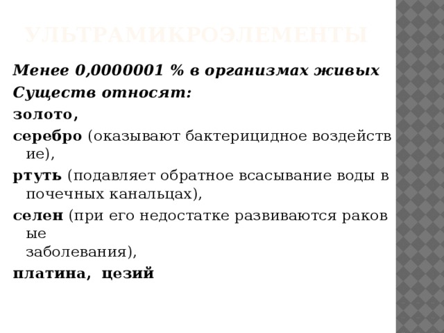 Ультрамикроэлементы   Менее 0,0000001 % в организмах живых  Существ относят: золото, серебро  (оказывают бактерицидное воздействие), ртуть  (подавляет обратное всасывание воды в   почечных канальцах),  селен  (при его недостатке развиваются раковые   заболевания), платина,    цезий 