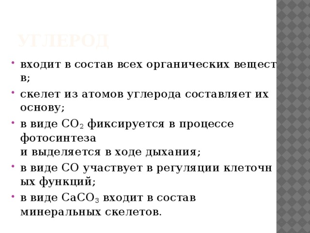 Углерод  входит в состав всех органических веществ; скелет из атомов углерода составляет их основу; в виде CO 2  фиксируется в процессе   фотосинтеза и выделяется в ходе дыхания; в виде CO участвует в регуляции клеточных функций; в виде CaCO 3  входит в состав минеральных скелетов. 