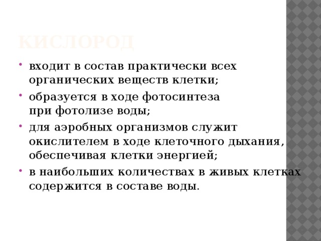 Кислород  входит в состав практически всех   органических веществ клетки;  образуется в ходе фотосинтеза при фотолизе воды;  для аэробных организмов служит   окислителем в ходе клеточного дыхания,   обеспечивая клетки энергией;  в наибольших количествах в живых клетках   содержится в составе воды. 