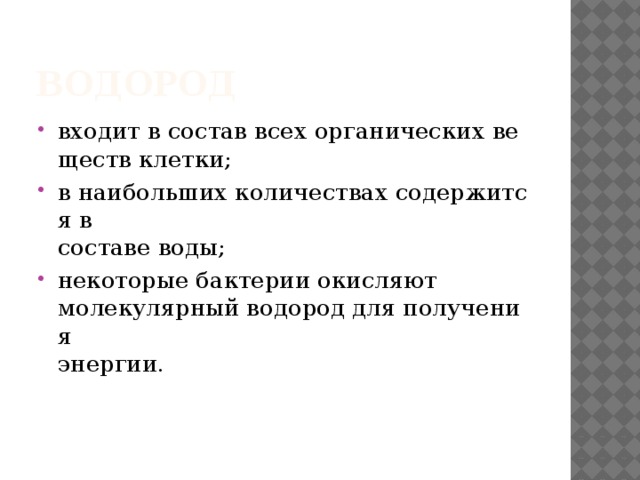 Водород  входит в состав всех органических веществ клетки;  в наибольших количествах содержится в  составе воды;  некоторые бактерии окисляют   молекулярный водород для получения   энергии. 