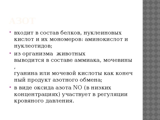 Азот входит в состав белков, нуклеиновых   кислот и их мономеров: аминокислот и   нуклеотидов;  из организма  животных   выводится в составе аммиака, мочевины,  гуанина или мочевой кислоты как конечный продукт азотного обмена;  в виде оксида азота NO (в низких   концентрациях) участвует в регуляции   кровяного давления. 