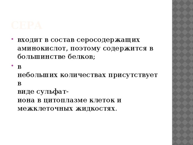 Сера  входит в состав серосодержащих   аминокислот, поэтому содержится в   большинстве белков;  в небольших количествах присутствует в   виде сульфат- иона в цитоплазме клеток и   межклеточных жидкостях. 