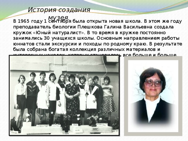 История создания музея. В 1965 году 1 сентября была открыта новая школа. В этом же году преподаватель биологии Плешкова Галина Васильевна создала кружок «Юный натуралист». В то время в кружке постоянно занимались 30 учащихся школы. Основным направлением работы юннатов стали экскурсии и походы по родному краю. В результате была собрана богатая коллекция различных материалов и интересных находок, которых становилось все больше и больше. 