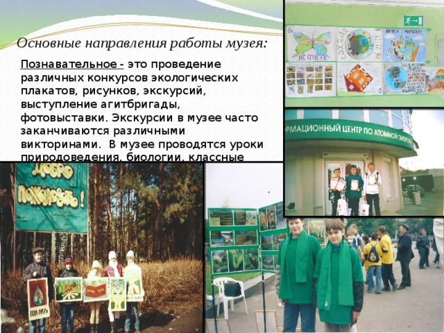 Основные направления работы музея: Познавательное - это проведение различных конкурсов экологических плакатов, рисунков, экскурсий, выступление агитбригады, фотовыставки. Экскурсии в музее часто заканчиваются различными викторинами. В музее проводятся уроки природоведения, биологии, классные часы, различные семинары. 