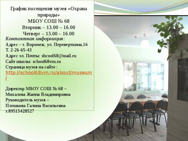 График посещения музея «Охрана природы» МБОУ СОШ № 68 Вторник – 13.00 – 16.00 Четверг – 13.00 – 16.00 Контактная информация: Адрес – г. Воронеж, ул. Переверткина,16 Т. 2-26-65-43 Адрес эл. Почты: shcool68@mail.ru Сайт школы: school68vrn.ru Страница музея на сайте : http://school68vrn.ru/about/museum/  Директор МБОУ СОШ № 68 – Михалева Жанна Владимировна Руководитель музея – Плешкова Галина Васильевна т.89515428527 