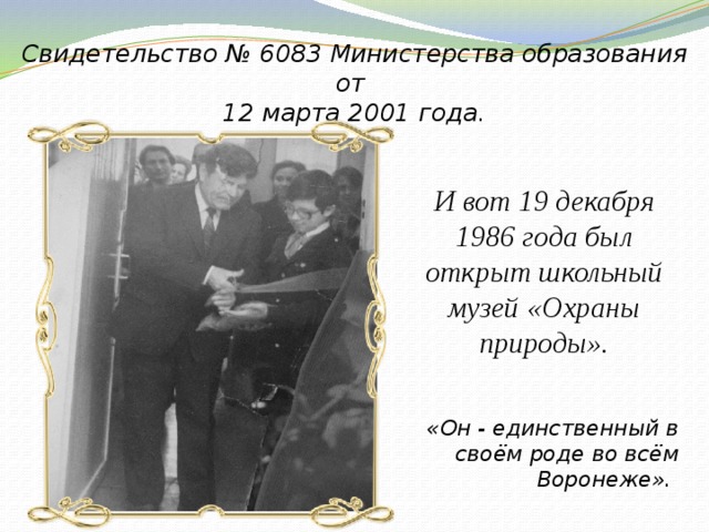 Свидетельство № 6083 Министерства образования от 12 марта 2001 года. И вот 19 декабря 1986 года был открыт школьный музей «Охраны природы». «Он - единственный в своём роде во всём Воронеже». 