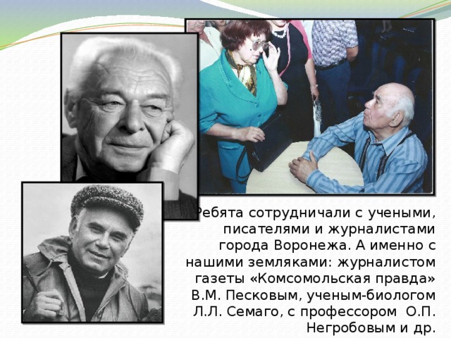Ребята сотрудничали с учеными, писателями и журналистами города Воронежа. А именно с нашими земляками: журналистом газеты «Комсомольская правда» В.М. Песковым, ученым-биологом Л.Л. Семаго, с профессором О.П. Негробовым и др. 