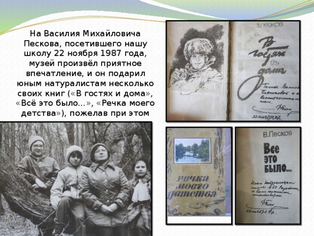 На Василия Михайловича Пескова, посетившего нашу школу  22 ноября 1987 года, музей произвёл приятное впечатление, и он подарил юным натуралистам несколько своих книг («В гостях и дома», «Всё это было…», «Речка моего детства»), пожелав при этом молодому музею удачных начинаний. 