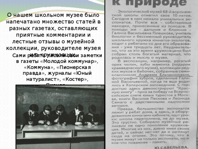 О нашем школьном музее было напечатано множество статей в разных газетах, оставляющих приятные комментарии и лестные отзывы о музейной коллекции, руководителе музея и о кружковцах. Сами ребята писали свои заметки в газеты «Молодой коммунар», «Коммуна», «Пионерская правда», журналы «Юный натуралист», «Костер», «Пионер». 