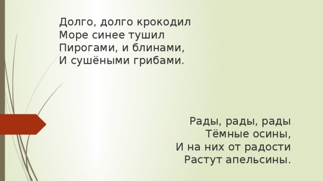 Долго, долго крокодил  Море синее тушил  Пирогами, и блинами,  И сушёными грибами.     Рады, рады, рады  Тёмные осины,  И на них от радости  Растут апельсины. 