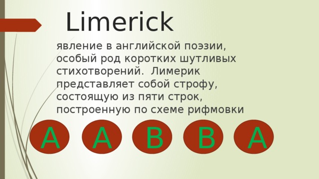 Limerick явление в английской поэзии, особый род коротких шутливых стихотворений. Лимерик представляет собой строфу, состоящую из пяти строк, построенную по схеме рифмовки A B B A A 
