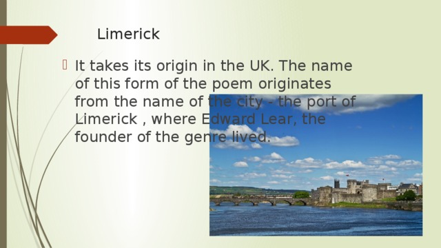 Limerick  It takes its origin in the UK. The name of this form of the poem originates from the name of the city - the port of Limerick , where Edward Lear, the founder of the genre lived. 