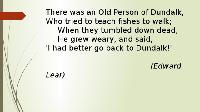 There was an Old Person of Dundalk,  Who tried to teach fishes to walk;       When they tumbled down dead,        He grew weary, and said,  'I had better go back to Dundalk!'     (Edward Lear) 