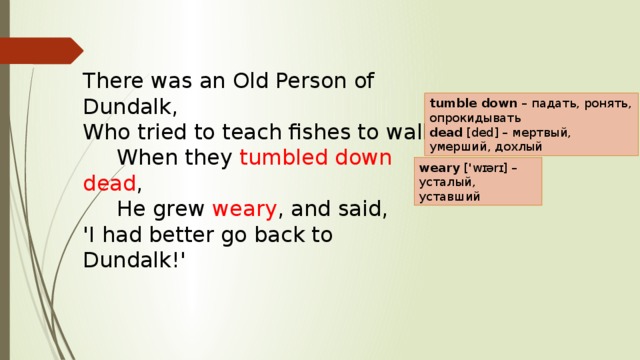 There was an Old Person of Dundalk,  Who tried to teach fishes to walk;       When they tumbled down dead ,        He grew weary , and said,  'I had better go back to Dundalk!'     tumble down  – падать, ронять, опрокидывать  dead  [ded] – мертвый, умерший, дохлый weary  ['wɪərɪ] – усталый, уставший 