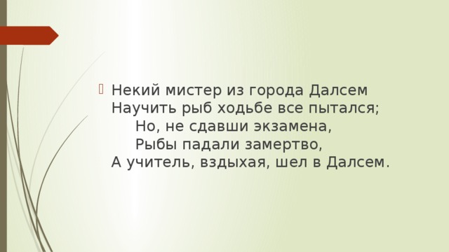 Некий мистер из города Далсем  Научить рыб ходьбе все пытался;       Но, не сдавши экзамена,       Рыбы падали замертво,  А учитель, вздыхая, шел в Далсем.    