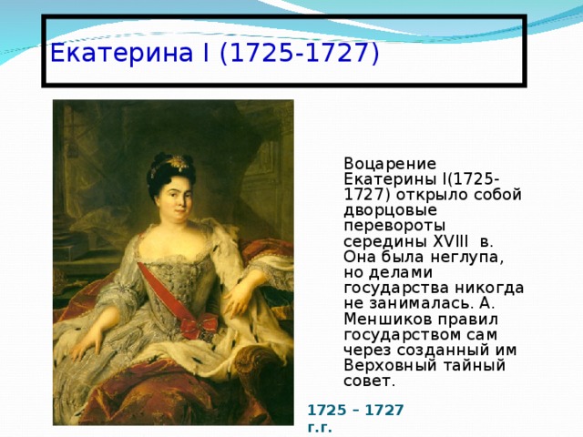 Екатерина I (1725-1727) Воцарение Екатерины І(1725-1727) открыло собой дворцовые перевороты середины XVIII в. Она была неглупа, но делами государства никогда не занималась. А. Меншиков правил государством сам через созданный им Верховный тайный совет. 1725 – 1727 г.г. 