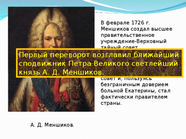 В феврале 1726 г. Меншиков создал высшее правительственное учреждение-Верховный тайный совет, укомплектованный новой знатью, ближайшими соратниками Петра. Он быстро подмял под себя совет и, пользуясь безграничным доверием больной Екатерины, стал фактически правителем страны. Первый переворот возглавил ближайший сподвижник Петра Великого светлейший князь А. Д. Меншиков. А. Д. Меншиков.  