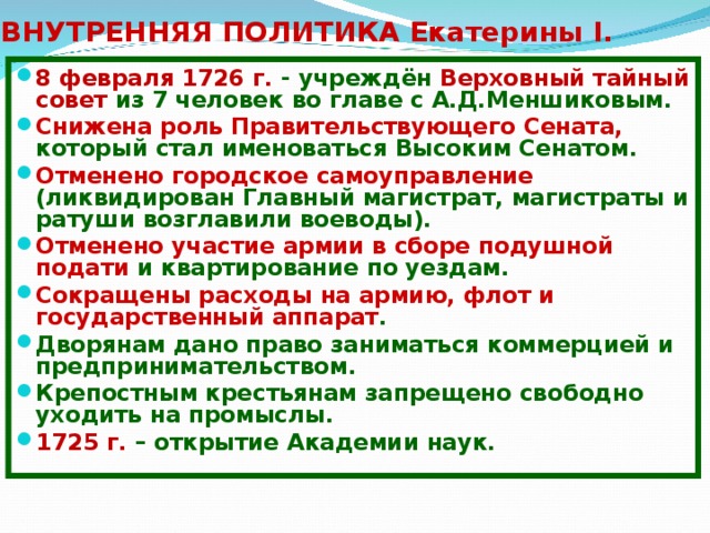 ВНУТРЕННЯЯ ПОЛИТИКА Екатерины I. 8 февраля 1726 г. - учреждён Верховный тайный совет из 7 человек во главе с А.Д.Меншиковым. Снижена роль Правительствующего Сената, который стал именоваться Высоким Сенатом. Отменено городское самоуправление (ликвидирован Главный магистрат, магистраты и ратуши возглавили воеводы). Отменено участие армии в сборе подушной подати и квартирование по уездам. Сокращены расходы на армию, флот и государственный аппарат . Дворянам дано право заниматься коммерцией и предпринимательством. Крепостным крестьянам запрещено свободно уходить на промыслы. 1725 г. – открытие Академии наук. 