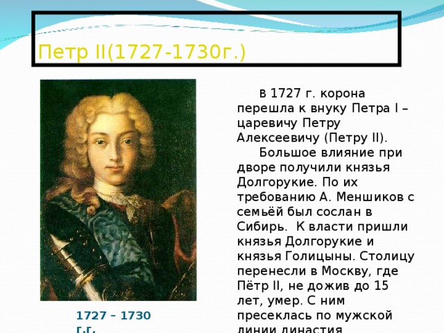  Петр II (1727-1730г.)   В 1727 г. корона перешла к внуку Петра I – царевичу Петру Алексеевичу (Петру II ). Большое влияние при дворе получили князья Долгорукие. По их требованию А. Меншиков с семьёй был сослан в Сибирь. К власти пришли князья Долгорукие и князья Голицыны. Столицу перенесли в Москву, где Пётр II , не дожив до 15 лет, умер. С ним пресеклась по мужской линии династия Романовых. Историки считают, что так произошёл новый переворот. 1727 – 1730 г.г. 