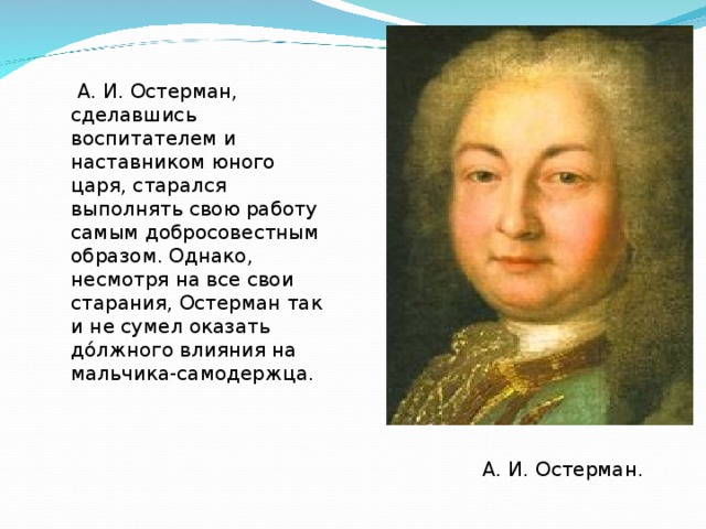  А. И. Остерман, сделавшись воспитателем и наставником юного царя, старался выполнять свою работу самым добросовестным образом. Однако, несмотря на все свои старания, Остерман так и не сумел оказать до́лжного влияния на мальчика-самодержца. А. И. Остерман. 