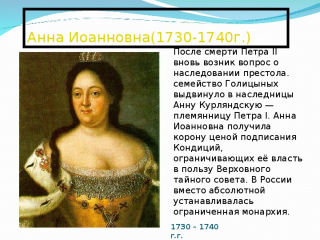  Анна Иоанновна(1730-1740г.)   После смерти Петра II вновь возник вопрос о наследовании престола. семейство Голицыных выдвинуло в наследницы Анну Курляндскую — племянницу Петра I. Анна Иоанновна получила корону ценой подписания Кондиций, ограничивающих её власть в пользу Верховного тайного совета. В России вместо абсолютной устанавливалась ограниченная монархия. 1730 – 1740 г.г. 