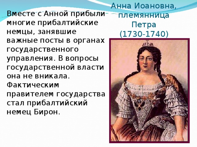 Анна Иоановна,  племянница Петра  (1730-1740) Вместе с Анной прибыли многие прибалтийские немцы, занявшие важные посты в органах государственного управления. В вопросы государственной власти она не вникала. Фактическим правителем государства стал прибалтийский немец Бирон.  