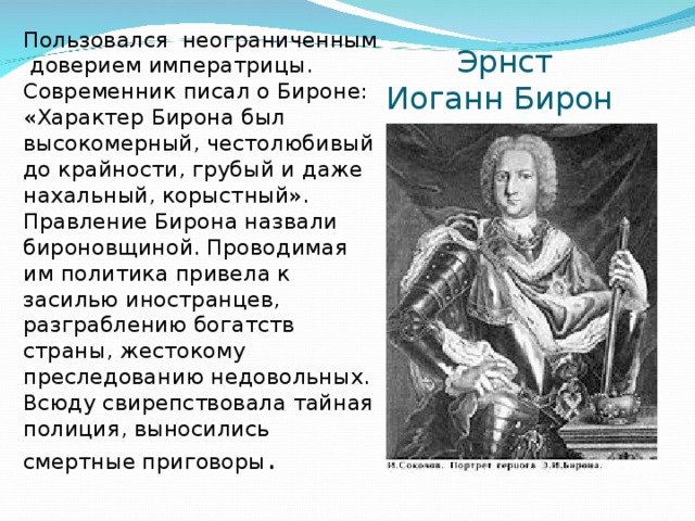 Пользовался неограниченным доверием императрицы. Современник писал о Бироне: «Характер Бирона был высокомерный, честолюбивый до крайности, грубый и даже нахальный, корыстный». Правление Бирона назвали бироновщиной. Проводимая им политика привела к засилью иностранцев, разграблению богатств страны, жестокому преследованию недовольных. Всюду свирепствовала тайная полиция, выносились смертные приговоры .  Эрнст Иоганн Бирон 