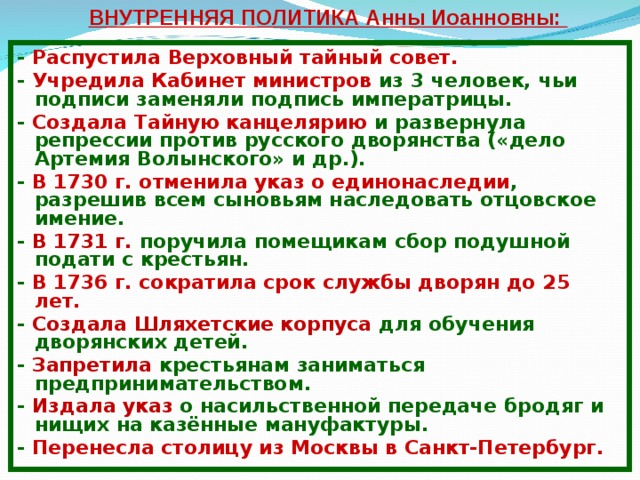 ВНУТРЕННЯЯ ПОЛИТИКА Анны Иоанновны: - Распустила Верховный тайный совет. - Учредила Кабинет министров из 3 человек, чьи подписи заменяли подпись императрицы. - Создала Тайную канцелярию и развернула репрессии против русского дворянства («дело Артемия Волынского» и др.). - В 1730 г. отменила указ о единонаследии , разрешив всем сыновьям наследовать отцовское имение. - В 1731 г. поручила помещикам сбор подушной подати с крестьян. - В 1736 г. сократила срок службы дворян до 25 лет. - Создала Шляхетские корпуса для обучения дворянских детей. - Запретила крестьянам  заниматься предпринимательством. - Издала указ о насильственной передаче бродяг и нищих на казённые мануфактуры. - Перенесла столицу из Москвы в Санкт-Петербург. 