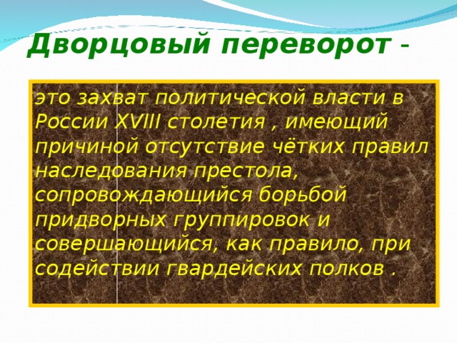 Дворцовый переворот -  это захват политической власти в России XVIII столетия , имеющий причиной отсутствие чётких правил наследования престола, сопровождающийся борьбой придворных группировок и совершающийся, как правило, при содействии гвардейских полков .  